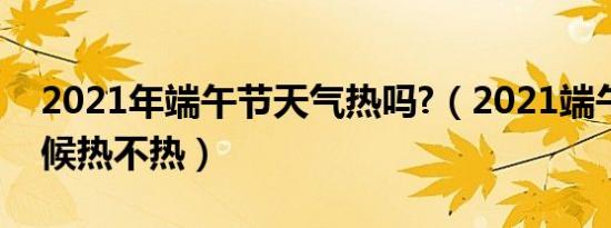 2021年端午节天气热吗?（2021端午节的时候热不热）