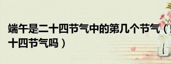 端午是二十四节气中的第几个节气（端午是二十四节气吗）