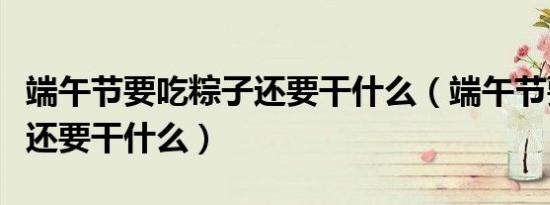 端午节要吃粽子还要干什么（端午节要吃粽子还要干什么）