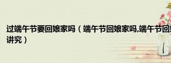 过端午节要回娘家吗（端午节回娘家吗,端午节回娘家有什么讲究）