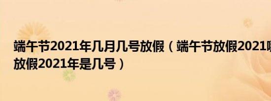 端午节2021年几月几号放假（端午节放假2021哪天端午节放假2021年是几号）