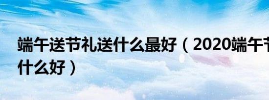 端午送节礼送什么最好（2020端午节送礼送什么好）