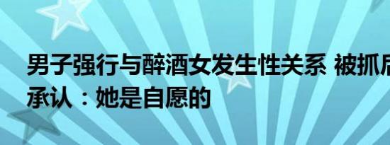 男子强行与醉酒女发生性关系 被抓后还死不承认：她是自愿的