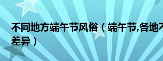 不同地方端午节风俗（端午节,各地不同习俗差异）
