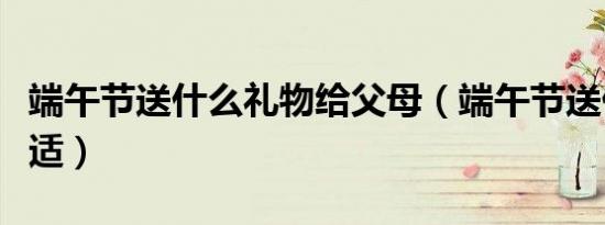 端午节送什么礼物给父母（端午节送什么花合适）