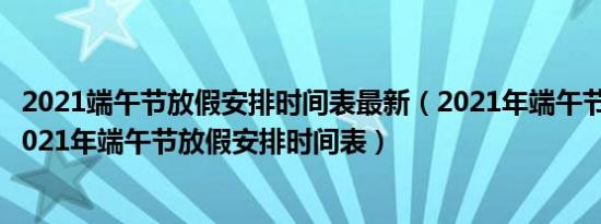 2021端午节放假安排时间表最新（2021年端午节放假安排2021年端午节放假安排时间表）