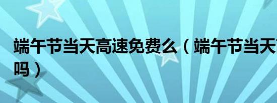 端午节当天高速免费么（端午节当天高速免费吗）