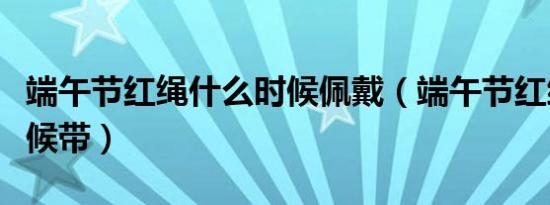 端午节红绳什么时候佩戴（端午节红绳什么时候带）