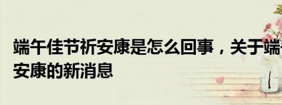 端午佳节祈安康是怎么回事，关于端午节祈求安康的新消息