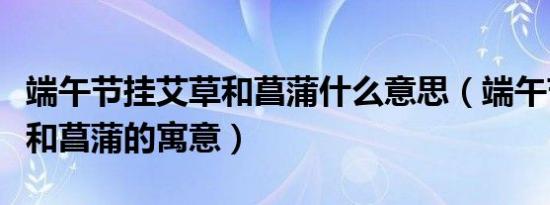 端午节挂艾草和菖蒲什么意思（端午节挂艾草和菖蒲的寓意）