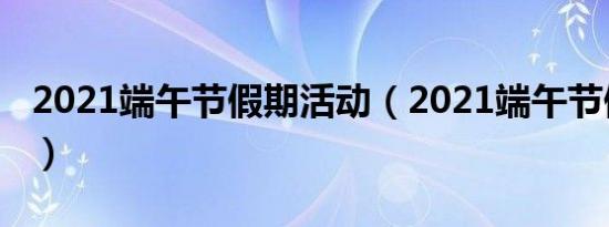 2021端午节假期活动（2021端午节假期安排）