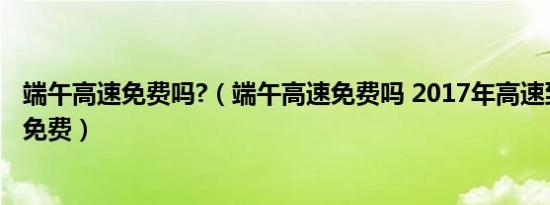 端午高速免费吗?（端午高速免费吗 2017年高速到底免费不免费）