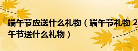 端午节应送什么礼物（端午节礼物 2017年端午节送什么礼物）