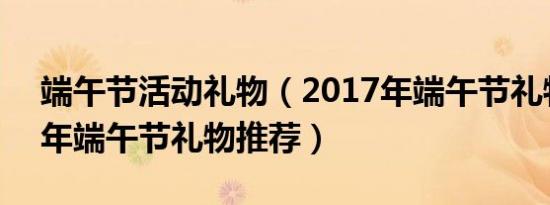 端午节活动礼物（2017年端午节礼物 2017年端午节礼物推荐）