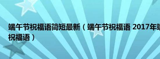 端午节祝福语简短最新（端午节祝福语 2017年端午节短信祝福语）
