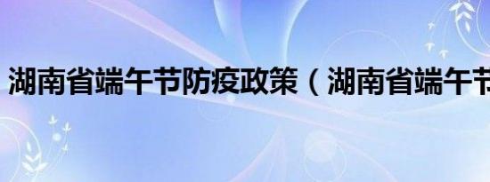 湖南省端午节防疫政策（湖南省端午节习俗）