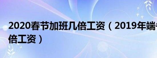 2020春节加班几倍工资（2019年端午加班几倍工资）
