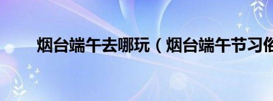 烟台端午去哪玩（烟台端午节习俗）