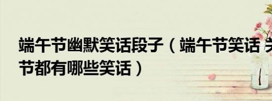 端午节幽默笑话段子（端午节笑话 关于端午节都有哪些笑话）