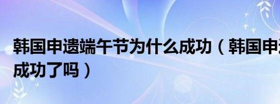为什么韩国申请端午节成功（韩国为什么申请端午节？）