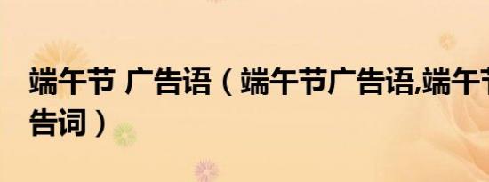 端午节 广告语（端午节广告语,端午节经典广告词）