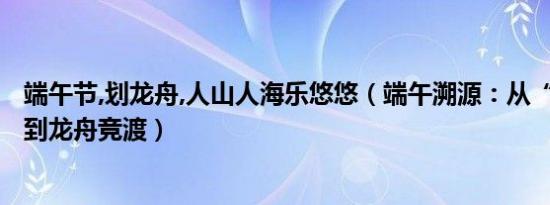 端午节,划龙舟,人山人海乐悠悠（端午溯源：从“天人相应”到龙舟竞渡）