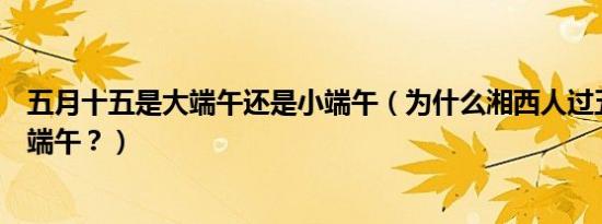五月十五是大端午还是小端午（为什么湘西人过五月十五大端午？）