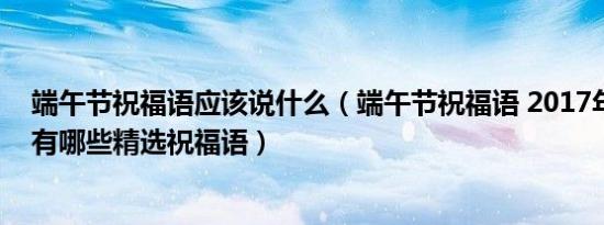 端午节祝福语应该说什么（端午节祝福语 2017年端午节都有哪些精选祝福语）