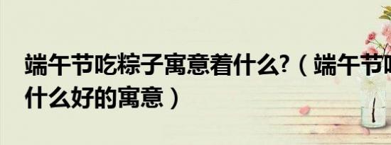 端午节吃粽子寓意着什么?（端午节吃粽子有什么好的寓意）