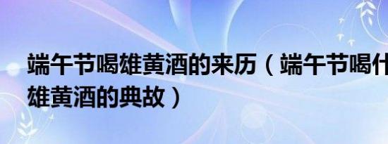 端午节喝雄黄酒的来历（端午节喝什么酒,喝雄黄酒的典故）