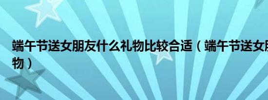 端午节送女朋友什么礼物比较合适（端午节送女朋友什么礼物）