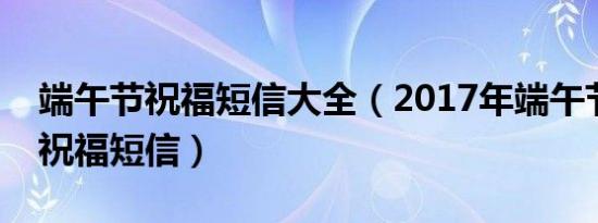 端午节祝福短信大全（2017年端午节有哪些祝福短信）