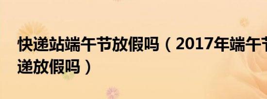 快递站端午节放假吗（2017年端午节各个快递放假吗）