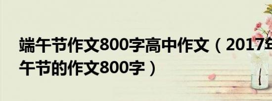 端午节作文800字高中作文（2017年关于端午节的作文800字）