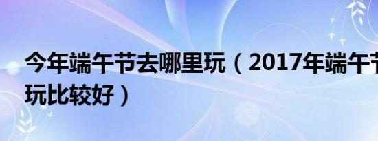 今年端午节去哪里玩（2017年端午节去哪里玩比较好）
