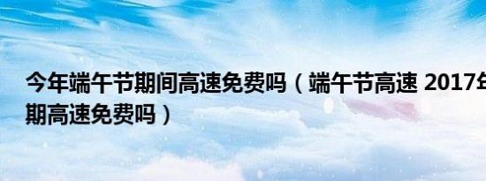 今年端午节期间高速免费吗（端午节高速 2017年端午节假期高速免费吗）