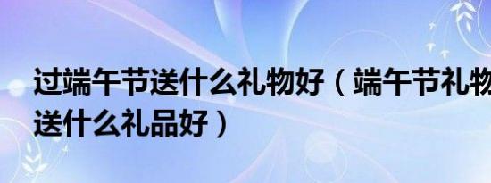 过端午节送什么礼物好（端午节礼物,端午节送什么礼品好）