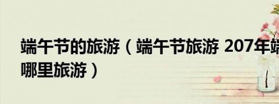 端午节的旅游（端午节旅游 207年端午节去哪里旅游）