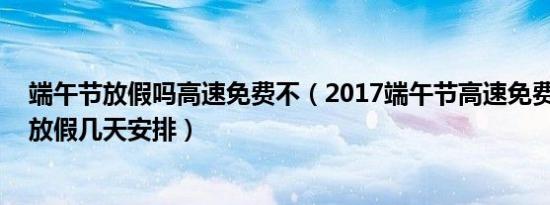 端午节放假吗高速免费不（2017端午节高速免费吗 端午节放假几天安排）