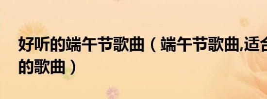 好听的端午节歌曲（端午节歌曲,适合端午节的歌曲）