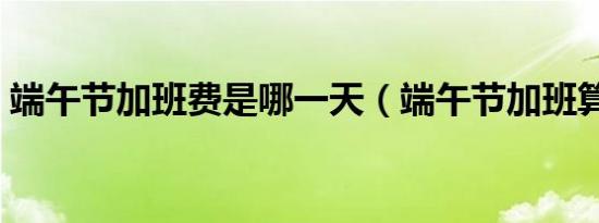 端午节加班费是哪一天（端午节加班算几天）