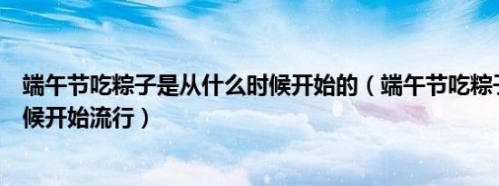 端午节吃粽子是从什么时候开始的（端午节吃粽子从什么时候开始流行）