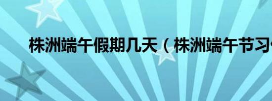 株洲端午假期几天（株洲端午节习俗）