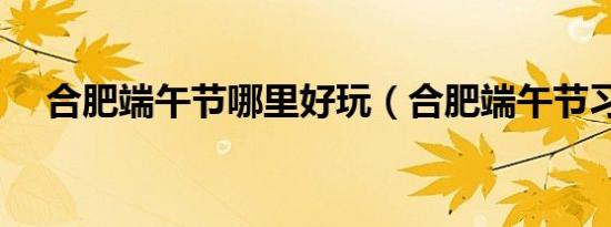 合肥端午节哪里好玩（合肥端午节习俗）