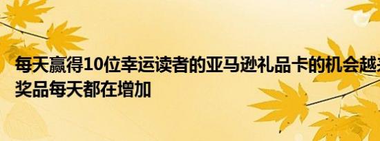 每天赢得10位幸运读者的亚马逊礼品卡的机会越来越大而且奖品每天都在增加