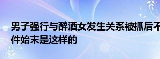 男子强行与醉酒女发生关系被抓后不承认 事件始末是这样的