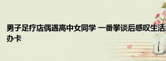 男子足疗店偶遇高中女同学 一番攀谈后感叹生活所迫：出门办卡