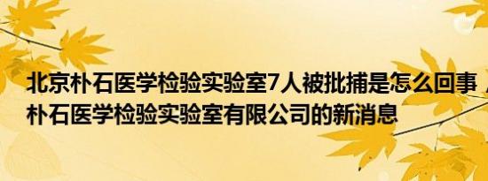 北京朴石医学检验实验室7人被批捕是怎么回事，关于北京朴石医学检验实验室有限公司的新消息