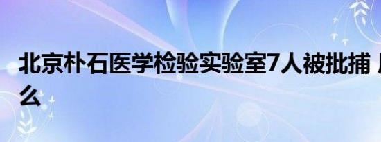 北京朴石医学检验实验室7人被批捕 原因是什么