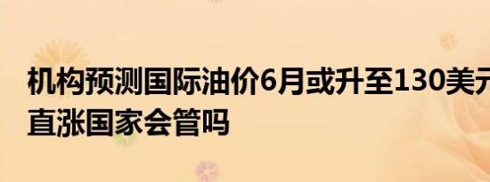 机构预测国际油价6月或升至130美元 油价一直涨国家会管吗